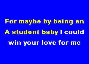 For maybe by being an
A student baby I could

win your love for me