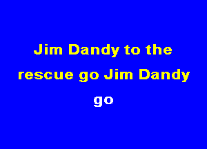 Jim Dandy to the

rescue go Jim Dandy

go