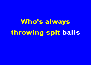 Who's always

throwing spit balls