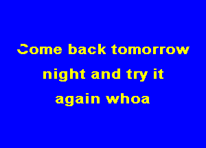 Come back tomorrow

night and try it

again whoa