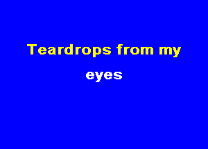 Teardrops from my

eyes