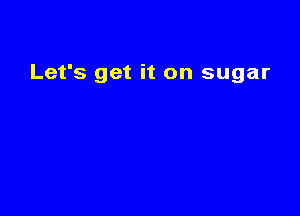 Let's get it on sugar