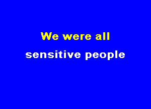 We were all

sensitive people