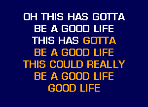 0H THIS HAS GOTTA
BE A GOOD LIFE
THIS HAS GOTTA
BE A GOOD LIFE

THIS COULD REALLY
BE A GOOD LIFE

GOOD LIFE l