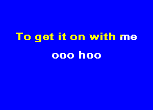 To get it on with me

000 hoo