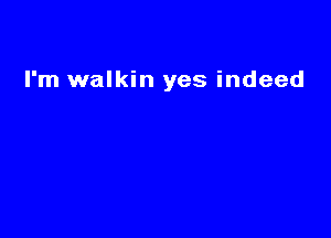 I'm walkin yes indeed