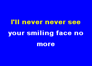 I'll never never see

your smiling face no

more