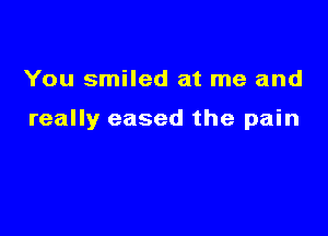 You smiled at me and

really eased the pain