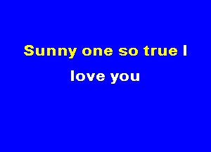 Sunny one so true I

love you