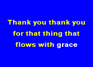 Thank you thank you

for that thing that

flows with grace
