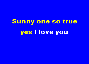 Sunny one so true

yes I love you