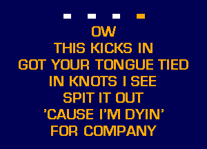 0W
THIS KICKS IN
GOT YOUR TONGUE TIED
IN KNOTS I SEE
SPIT IT OUT
'CAUSE I'M DYIN'
FOR COMPANY