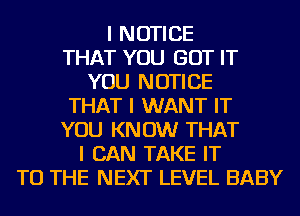 I NOTICE
THAT YOU GOT IT
YOU NOTICE
THAT I WANT IT
YOU KNOW THAT
I CAN TAKE IT
TO THE NEXT LEVEL BABY