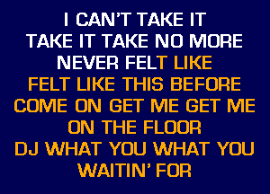 I CAN'T TAKE IT
TAKE IT TAKE NO MORE
NEVER FELT LIKE
FELT LIKE THIS BEFORE
COME ON GET ME GET ME
ON THE FLOOR
DJ WHAT YOU WHAT YOU
WAITIN' FOR