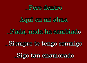 ..Pero dentro
Aqui en mi alma
..Nada, nada ha cambiado
..Siempre te tengo conmigo

..Sig0 tan enamorado