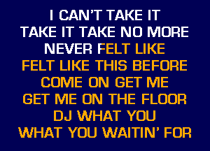 I CAN'T TAKE IT
TAKE IT TAKE NO MORE
NEVER FELT LIKE
FELT LIKE THIS BEFORE
COME ON GET ME
GET ME ON THE FLOOR
DJ WHAT YOU
WHAT YOU WAITIN' FOR