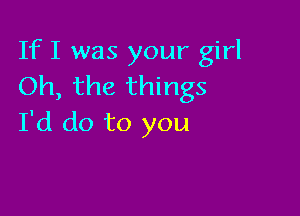 If I was your girl
Oh, the things

I'd do to you