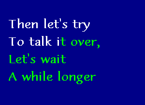 Then let's try
To talk it over,
Let's wait

A while longer