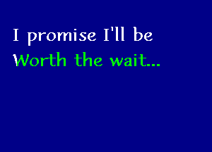 I promise I'll be
Worth the wait...