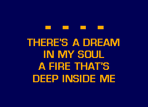 THERE'S A DREAM
IN MY SOUL
A FIRE THAT'S

DEEP INSIDE ME

g