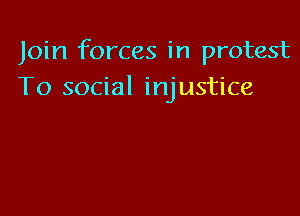 Join forces in protest
To social injustice