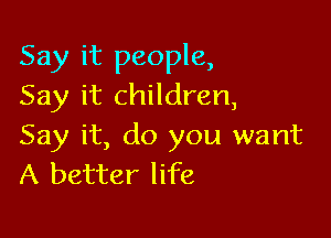 Say it people,
Say it children,

Say it, do you want
A better life