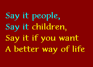 Say it people,
Say it children,

Say it if you want
A better way of life