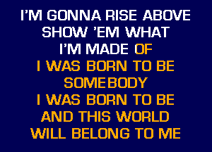 I'M GONNA RISE ABOVE
SHOW 'EIVI WHAT
I'M MADE OF
I WAS BORN TO BE
SOME BODY
I WAS BORN TO BE
AND THIS WORLD
WILL BELONG TO ME