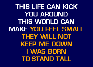 THIS LIFE CAN KICK
YOU AROUND
THIS WORLD CAN
MAKE YOU FEEL SMALL
THEY WILL NOT
KEEP ME DOWN
I WAS BORN
TO STAND TALL