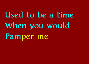 Used to be a time
When you would

Pamper me