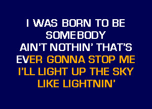I WAS BORN TO BE
SOME BODY
AIN'T NOTHIN' THAT'S
EVER GONNA STOP ME
I'LL LIGHT UP THE SKY
LIKE LIGHTNIN'