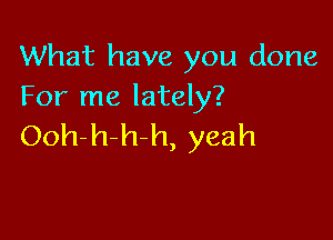 What have you done
For me lately?

Ooh-h-h-h, yeah