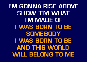 I'M GONNA RISE ABOVE
SHOW 'EIVI WHAT
I'M MADE OF
I WAS BORN TO BE
SOME BODY
I WAS BORN TO BE
AND THIS WORLD
WILL BELONG TO ME