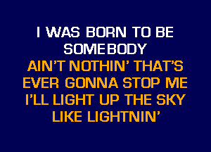I WAS BORN TO BE
SOME BODY
AIN'T NOTHIN' THAT'S
EVER GONNA STOP ME
I'LL LIGHT UP THE SKY
LIKE LIGHTNIN'