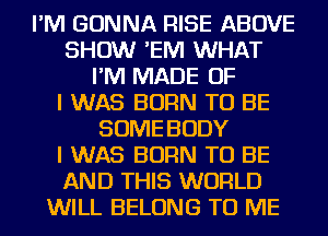 I'M GONNA RISE ABOVE
SHOW 'EIVI WHAT
I'M MADE OF
I WAS BORN TO BE
SOME BODY
I WAS BORN TO BE
AND THIS WORLD
WILL BELONG TO ME