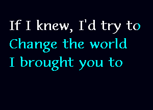 If I knew, I'd try to
Change the world

I brought you to