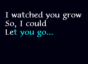 I watched you grow
50, I could

Let you go...