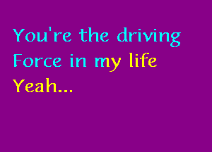 You're the driving
Forceirlrny hfe

Yeah...