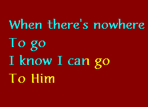 When there's nowhere
To go

I know I can go
T0 Him