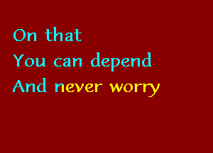 On that
You can depend

And never worry
