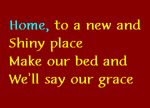 Home, to a new and
Shiny place

Make our bed and
We'll say our grace