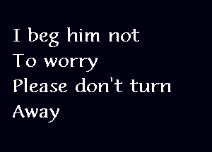 I beg him not
To worry

Please don't turn
Away