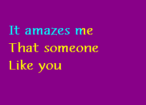 It amazes me
That someone

Like you