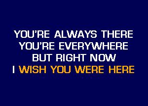 YOU'RE ALWAYS THERE
YOU'RE EVERYWHERE
BUT RIGHT NOW
I WISH YOU WERE HERE