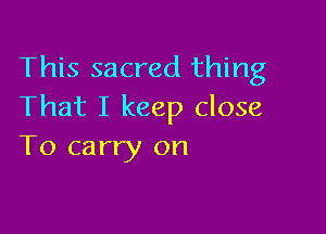 This sacred thing
That I keep close

To carry on