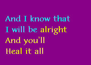 And I know that
I will be alright

And you'll
Heal it all