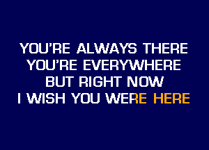 YOU'RE ALWAYS THERE
YOU'RE EVERYWHERE
BUT RIGHT NOW
I WISH YOU WERE HERE