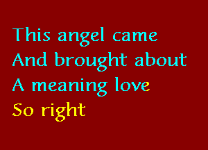 This angel came
And brought about

A meaning love
So right