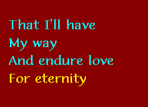 That I'll have
My way

And endure love
For eternity