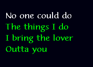 No one could do
The things I do

I bring the lover
Outta you